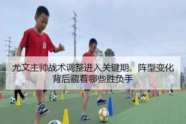 尤文主帅战术调整进入关键期，阵型变化背后藏着哪些胜负手